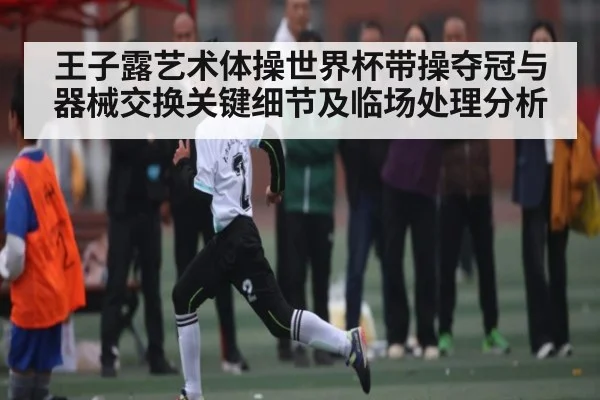 王子露艺术体操世界杯带操夺冠与器械交换关键细节及临场处理分析