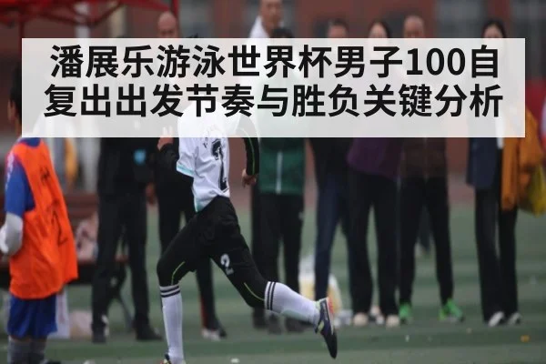 潘展乐游泳世界杯男子100自复出出发节奏与胜负关键分析